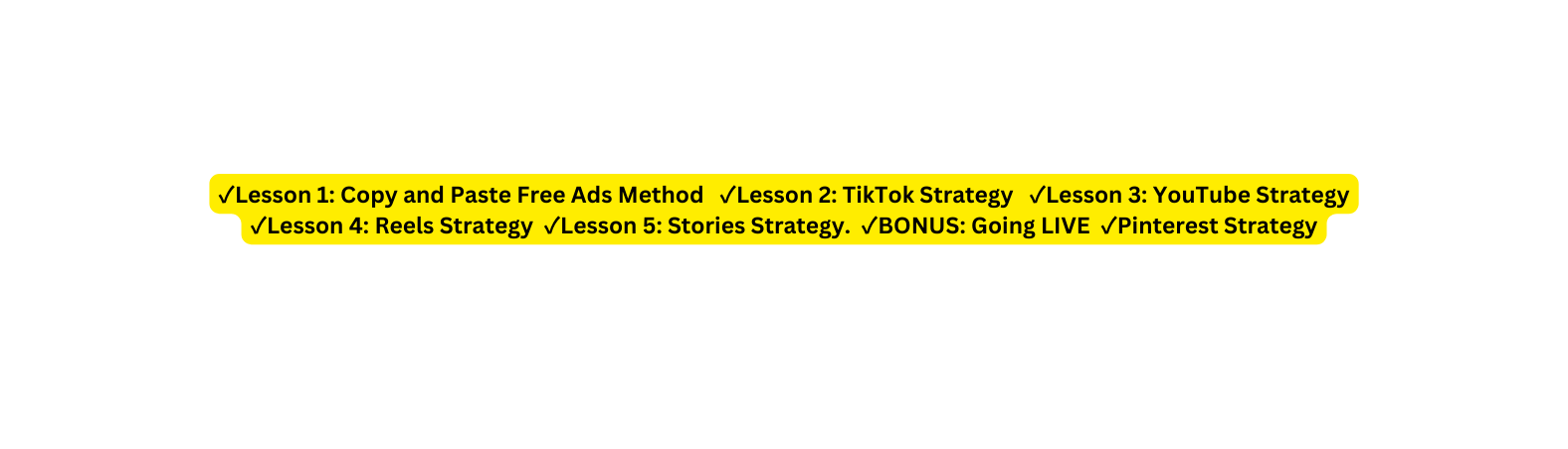 Lesson 1 Copy and Paste Free Ads Method Lesson 2 TikTok Strategy Lesson 3 YouTube Strategy Lesson 4 Reels Strategy Lesson 5 Stories Strategy BONUS Going LIVE Pinterest Strategy